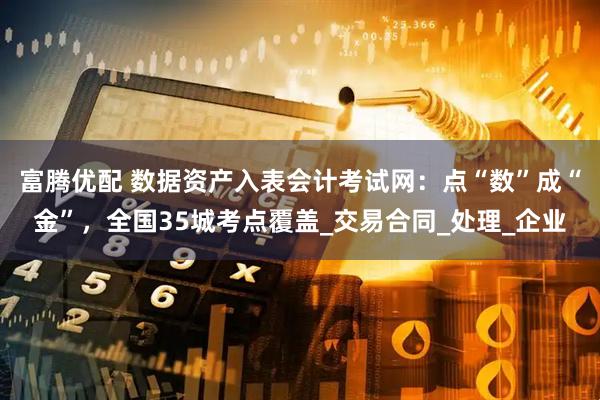 富腾优配 数据资产入表会计考试网：点“数”成“金”，全国35城考点覆盖_交易合同_处理_企业