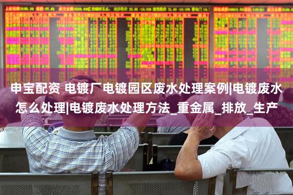 申宝配资 电镀厂电镀园区废水处理案例|电镀废水怎么处理|电镀废水处理方法_重金属_排放_生产