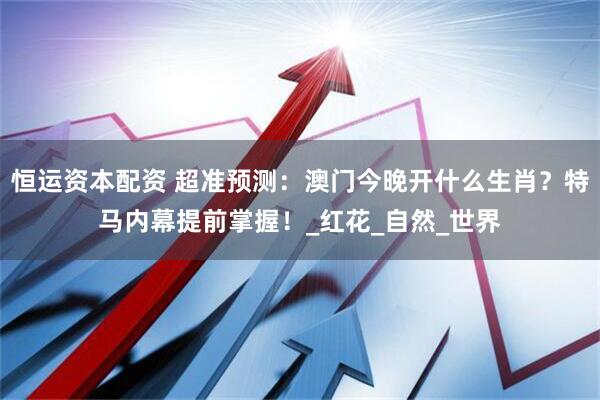 恒运资本配资 超准预测：澳门今晚开什么生肖？特马内幕提前掌握！_红花_自然_世界