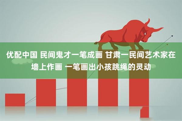 优配中国 民间鬼才一笔成画 甘肃一民间艺术家在墙上作画 一笔画出小孩跳绳的灵动