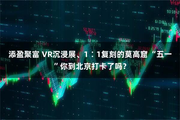 添盈聚富 VR沉浸展、1∶1复刻的莫高窟 “五一”你到北京打卡了吗？