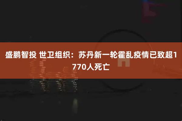 盛鹏智投 世卫组织：苏丹新一轮霍乱疫情已致超1770人死亡