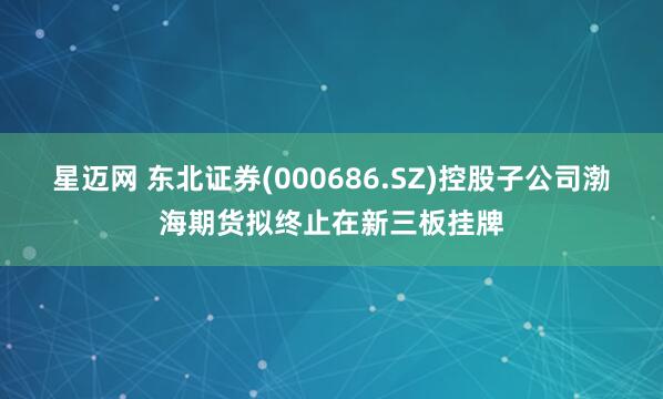 星迈网 东北证券(000686.SZ)控股子公司渤海期货拟终止在新三板挂牌