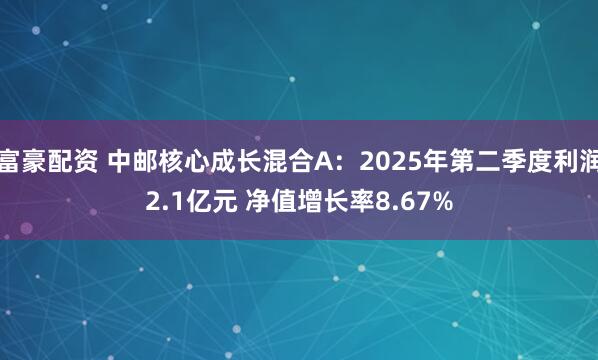 富豪配资 中邮核心成长混合A：2025年第二季度利润2.1亿元 净值增长率8.67%