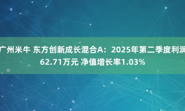 广州米牛 东方创新成长混合A：2025年第二季度利润62.71万元 净值增长率1.03%
