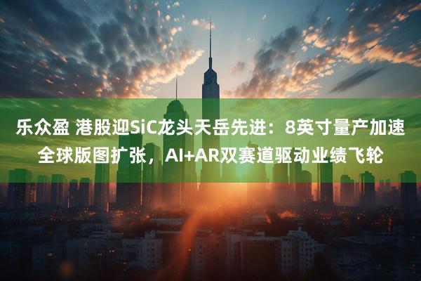 乐众盈 港股迎SiC龙头天岳先进：8英寸量产加速全球版图扩张，AI+AR双赛道驱动业绩飞轮