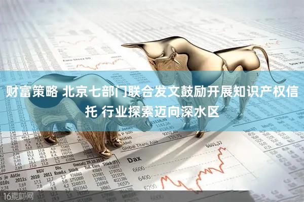 财富策略 北京七部门联合发文鼓励开展知识产权信托 行业探索迈向深水区